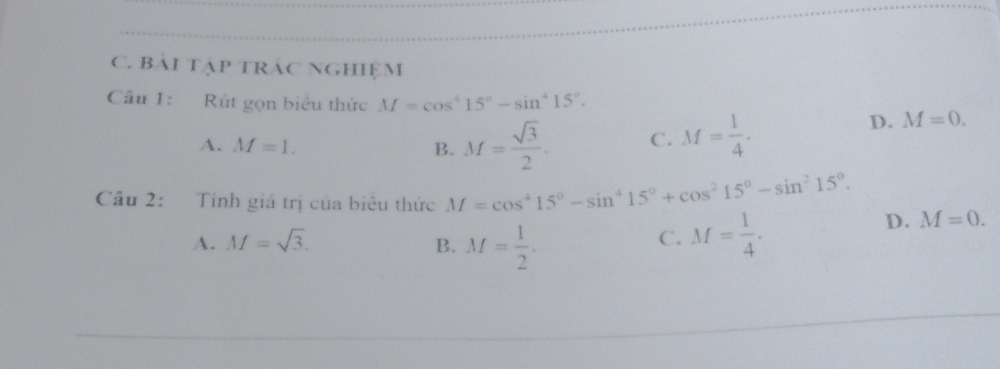 bải tập trác nghiệm
Câu 1: Rút gọn biểu thức M=cos^415°-sin^415°. M=0.
A. M=1. B. M= sqrt(3)/2 . C. M= 1/4 . 
D.
Câu 2: Tính giá trị của biêu thức M=cos^415^0-sin^415^0+cos^215^0-sin^215^0. D. M=0.
A. M=sqrt(3). B. M= 1/2 . M= 1/4 . 
C.