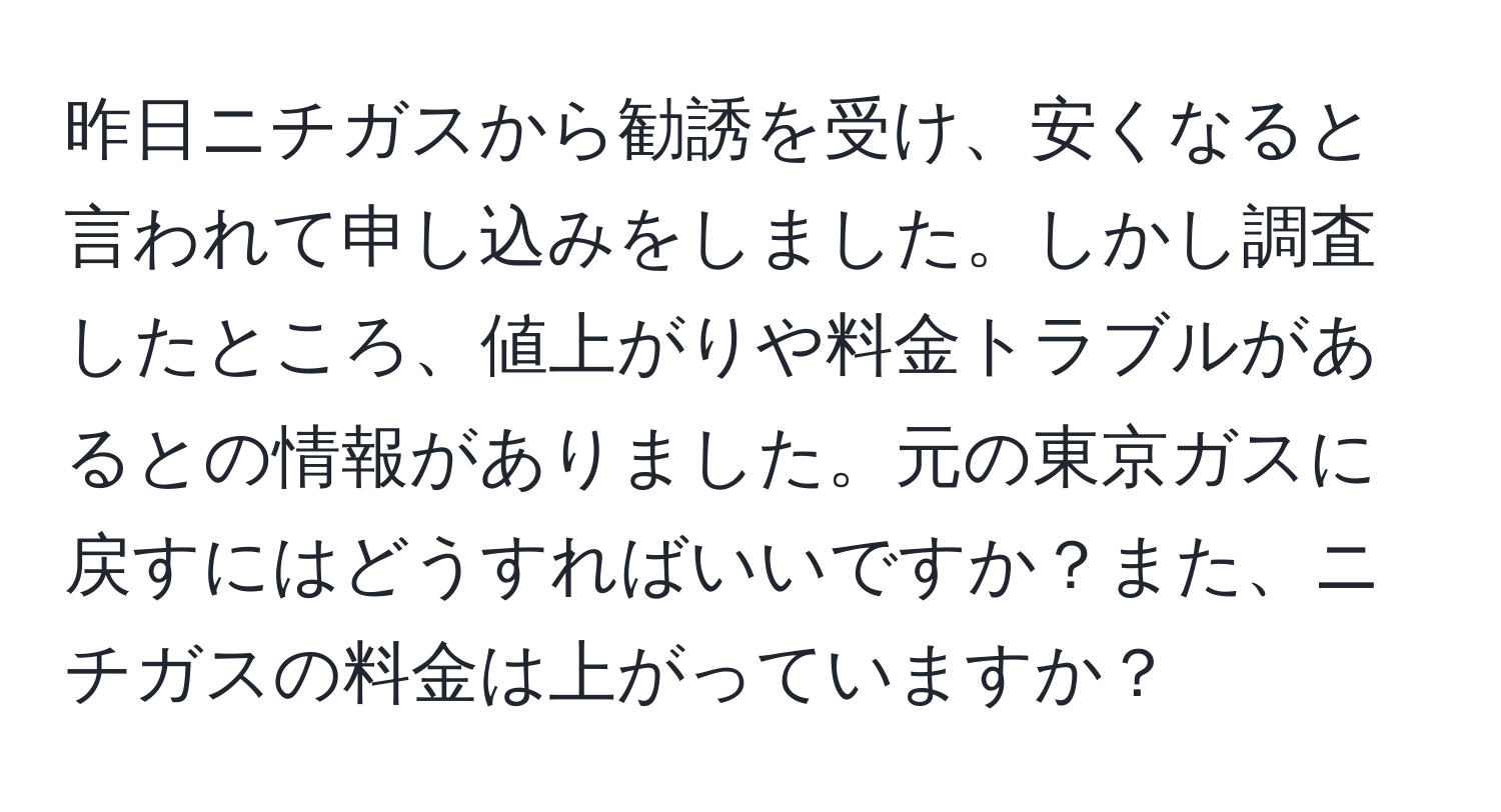 昨日ニチガスから勧誘を受け、安くなると言われて申し込みをしました。しかし調査したところ、値上がりや料金トラブルがあるとの情報がありました。元の東京ガスに戻すにはどうすればいいですか？また、ニチガスの料金は上がっていますか？