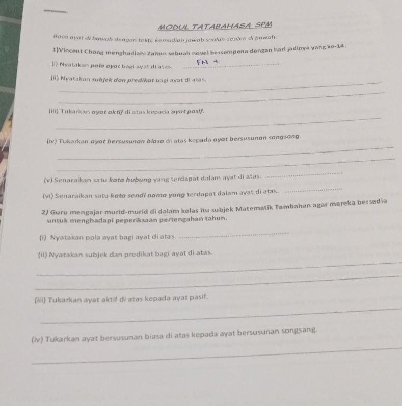 MODUL TATABAHASA SPM 
Baca ayat di bawah dengan teliti, kemudian jawab soalan-soalan di bawah. 
1)Vincent Chong menghadiahi Zalton sebuah novel bersempena dengan hari jadinya yang ke-14. 
(i) Nyatakan polα αyσt bagi ayat di atas. 
_ 
(ii) Nyatakan subjek dan predikat bagi ayat di atas. 
_ 
_ 
(iii) Tukarkan αyɑt ɑktif di atas kepada αyɑt pɑsif. 
_ 
(iv) Tukarkan σyɑt bersusunɑn biøsø di atas kepada αyɑt bersusunan songsɑng. 
_ 
(v) Senaraikan satu kσtα hubung yang terdapat dalam ayat di atas. 
_ 
(vi) Senaraikan satu kɑtø sendi nɑmα yɑng terdapat dalam ayat di atas. 
_ 
2) Guru mengajar murid-murid di dalam kelas itu subjek Matematik Tambahan agar mereka bersedia 
untuk menghadapi peperiksaan pertengahan tahun. 
(i) Nyatakan pola ayat bagi ayat di atas. 
_ 
_ 
(ii) Nyatakan subjek dan predikat bagi ayat di atas. 
_ 
_ 
(iii) Tukarkan ayat aktif di atas kepada ayat pasif. 
_ 
(iv) Tukarkan ayat bersusunan biasa di atas kepada ayat bersusunan songsang.