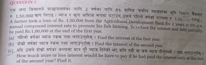 एक जना किसानले माछ्य्पालनका लागि 2 वर्षका लागि 6% वार्षिक चक्रीय व्याजदरमा कृ्षि त्रिकास बैंकबाट 
रु. 1,50,000 ऋण लिएछ। व्याजर ऋण आशिक रूपमा घटाउन उसले पहिलो वर्षका अन्त्यमारु 1,00,0०0 लिरिेछ 
A farmer took a loan of Rs. 1,50,000 from the Agricultural Development Bank for 2 years at 6% p.a 
annual compound interest rate to promote his fish farming. To reduce the interest and debt partially, 
he paid Rs.1,00,000 at the end of the first year. 
(a)पहिलो वर्षका व्याज रकम पत्ता लगाउनुहोस् । Find the interest of the first year. 
(b) दोस्रो वर्षका व्याज रकम पत्ता लगाउनुहोस् । Find the interest of the second year 
(c) यदि उसले दोसो वर्षका अन्त्यमा मात्र पूरै व्याज तिरेको भए कति बढी वा कम ब्याज तीनंपर्ध्यो? पत्ता लगाउनुहोस्। 
How much more or less interest would he have to pay if he had paid the interest only at the end 
of the second year? Find it.