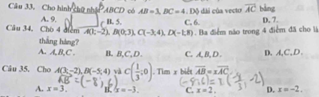 Câu 33, Cho hình chữ nhật ABCD có AB=3, BC=4. Độ dài của vecto overline AC bằng
A. 9, B. 5, C. 6. D. 7.
Câu 34, Cho 4 điểm A(1;-2), B(0;3), C(-3;4), D(-1;8). Ba điểm não trong 4 điểm đã cho là
thắng hàng?
A. A, B,C . B. B,C,D. C. A, B, D . D、 A 、 C 、D.
Câu 35. Cho A(3;-2), B(-5;4) và C( 1/3 ;0). Tìm x biết overline AB=xoverline AC
A. x=3. x=-3. C. x=2, D. x=-2. 
B.