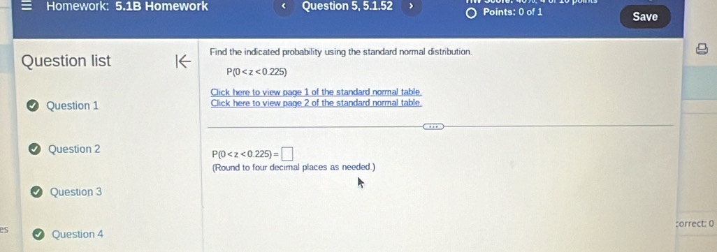 Homework: 5.1B Homework Question 5, 5.1.52 Points: 0 of 1 Save 
Find the indicated probability using the standard normal distribution. 
Question list
P(0
Click here to view page 1 of the standard normal table 
Question 1 Click here to view page 2 of the standard normal table. 
Question 2
P(0
(Round to four decimal places as needed.) 
Question 3 
:orrect: 0 
es Question 4