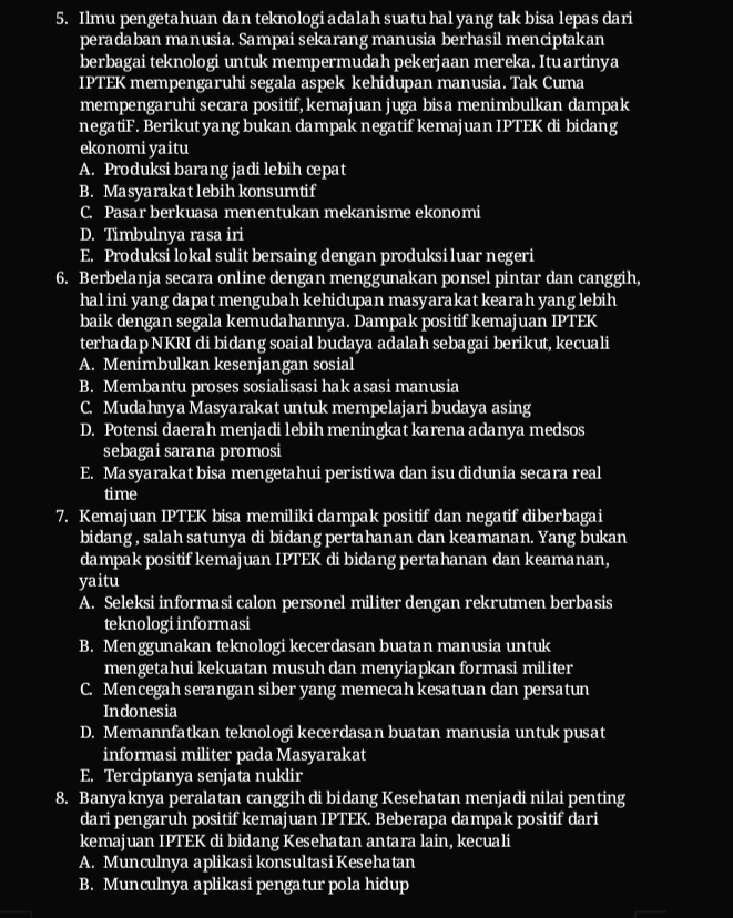 Ilmu pengetahuan dan teknologi adalah suatu hal yang tak bisa lepas dari
peradaban manusia. Sampai sekarang manusia berhasil menciptakan
berbagai teknologi untuk mempermudah pekerjaan mereka. Itu artinya
IPTEK mempengaruhi segala aspek kehidupan manusia. Tak Cuma
mempengaruhi secara positif, kemajuan juga bisa menimbulkan dampak
negatiF. Berikut yang bukan dampak negatif kemajuan IPTEK di bidang
ekonomi yaitu
A. Produksi barang jadi lebih cepat
B. Masyarakat lebih konsumtif
C. Pasar berkuasa menentukan mekanisme ekonomi
D. Timbulnya rasa iri
E. Produksi lokal sulit bersaing dengan produksi luar negeri
6. Berbelanja secara online dengan menggunakan ponsel pintar dan canggih,
hal ini yang dapat mengubah kehidupan masyarakat kearah yang lebih
baik dengan segala kemudahannya. Dampak positif kemajuan IPTEK
terhadap NKRI di bidang soaial budaya adalah sebagai berikut, kecuali
A. Menimbulkan kesenjangan sosial
B. Membantu proses sosialisasi hak asasi manusia
C. Mudahnya Masyarakat untuk mempelajari budaya asing
D. Potensi daerah menjadi lebih meningkat karena adanya medsos
sebagai sarana promosi
E. Masyarakat bisa mengetahui peristiwa dan isu didunia secara real
time
7. Kemajuan IPTEK bisa memiliki dampak positif dan negatif diberbagai
bidang , salah satunya di bidang pertahanan dan keamanan. Yang bukan
dampak positif kemajuan IPTEK di bidang pertahanan dan keamanan,
yaitu
A. Seleksi informasi calon personel militer dengan rekrutmen berbasis
teknologi informasi
B. Menggunakan teknologi kecerdasan buatan manusia untuk
mengetahui kekuatan musuh dan menyiapkan formasi militer
C. Mencegah serangan siber yang memecah kesatuan dan persatun
Indonesia
D. Memannfatkan teknologi kecerdasan buatan manusia untuk pusat
informasi militer pada Masyarakat
E. Terciptanya senjata nuklir
8. Banyaknya peralatan canggih di bidang Kesehatan menjadi nilai penting
dari pengaruh positif kemajuan IPTEK. Beberapa dampak positif dari
kemajuan IPTEK di bidang Kesehatan antara lain, kecuali
A. Munculnya aplikasi konsultasi Kesehatan
B. Munculnya aplikasi pengatur pola hidup