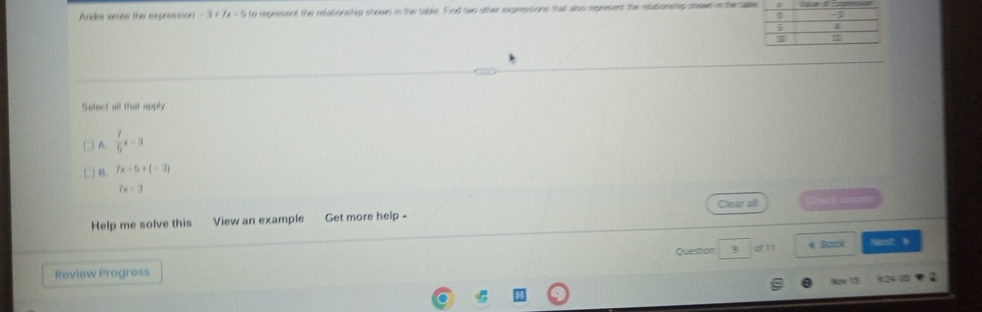 Andre wrate the expression -3+7x=5 to represent the retationship shown in the table. Find two other expressions that also rpresent the retationship shown in the al
Select all that apply
A.  7/6 x-3
B. 7x+5+(-3)
7x-3
Help me solve this View an example Get more help - Clear all Te on
Question 9 of 11 € Back Nant 
Review Progress
azve 115 4 US