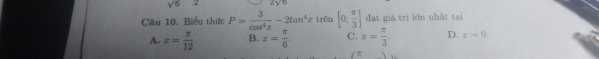 sqrt(6)
Câu 10. Biểu thức P= 3/cos^4x -2tan^4x trên [0; π /3 ] đạt giá trị lớn nhất tại
A. x= π /12 . x= π /6 . 
B.
C. x= π /3 .
D. x=0.