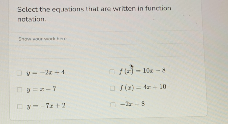 Select the equations that are written in function
notation.
Show your work here
y=-2x+4
f(x)=10x-8
y=x-7
f(x)=4x+10
y=-7x+2
-2x+8