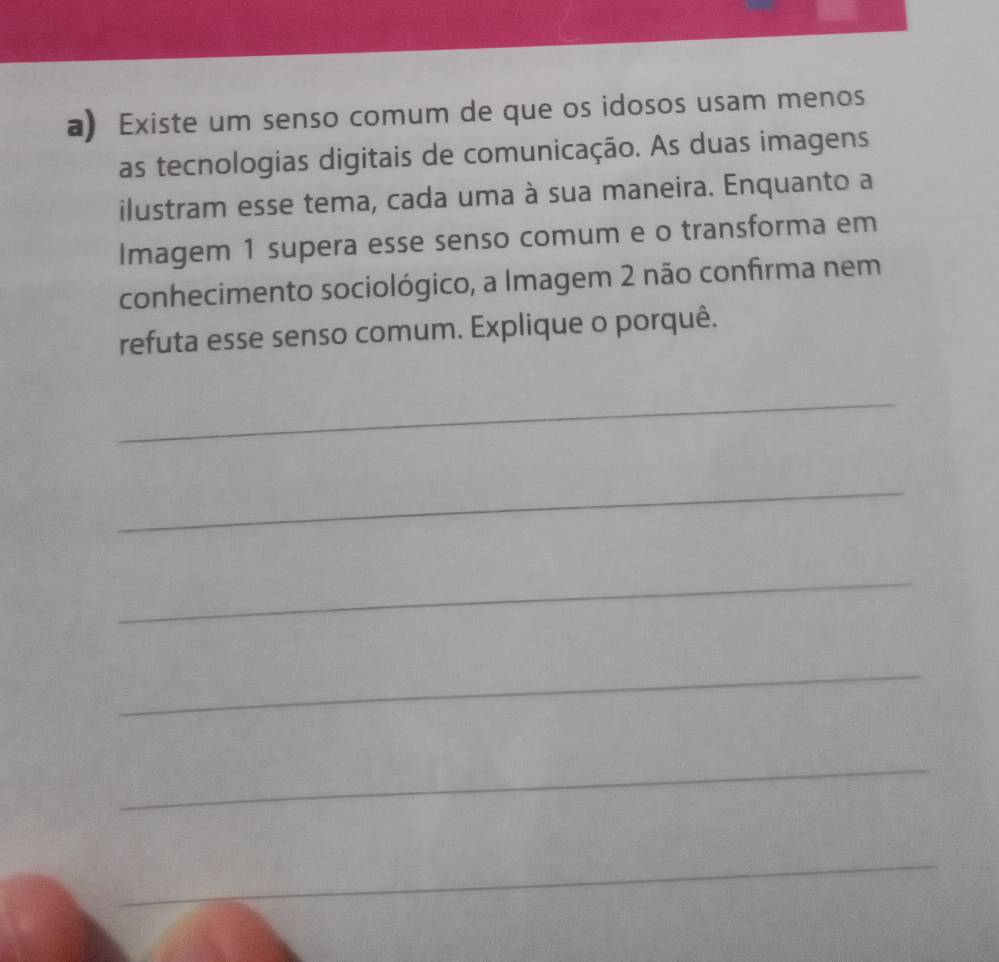 Existe um senso comum de que os idosos usam menos 
as tecnologias digitais de comunicação. As duas imagens 
ilustram esse tema, cada uma à sua maneira. Enquanto a 
Imagem 1 supera esse senso comum e o transforma em 
conhecimento sociológico, a Imagem 2 não confirma nem 
refuta esse senso comum. Explique o porquê. 
_ 
_ 
_ 
_ 
_ 
_