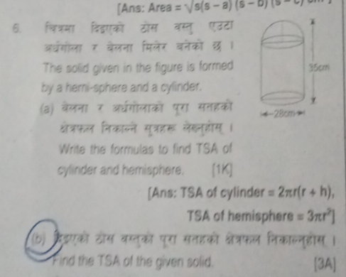 [Ans: Area =sqrt(s)(s-a)(s-b)(s-
6. चित्रमा विंदएको ठोस वस्तु एउटा 
अधगोला र बेलना मिलेर वनेको छ । 
The solid given in the figure is formed 
by a hemi-sphere and a cylinder. 
(a) बैलना र अधगोलाको पूरा सतहकों 
क्षेत्रफल निकाल्ने सुत्ररू लेखन्गोस् । 
Write the formulas to find TSA of 
cylinder and hemisphere. [1K] 
[Ans: TSA of cylinder =2π r(r+h), 
TSA of hemisphere =3π r^2]
(b) हैंडएको टोस वस्तुको पूरा सतहको क्षेत्रफल निकालनुहोस । 
Find the TSA of the given solid. [3A]