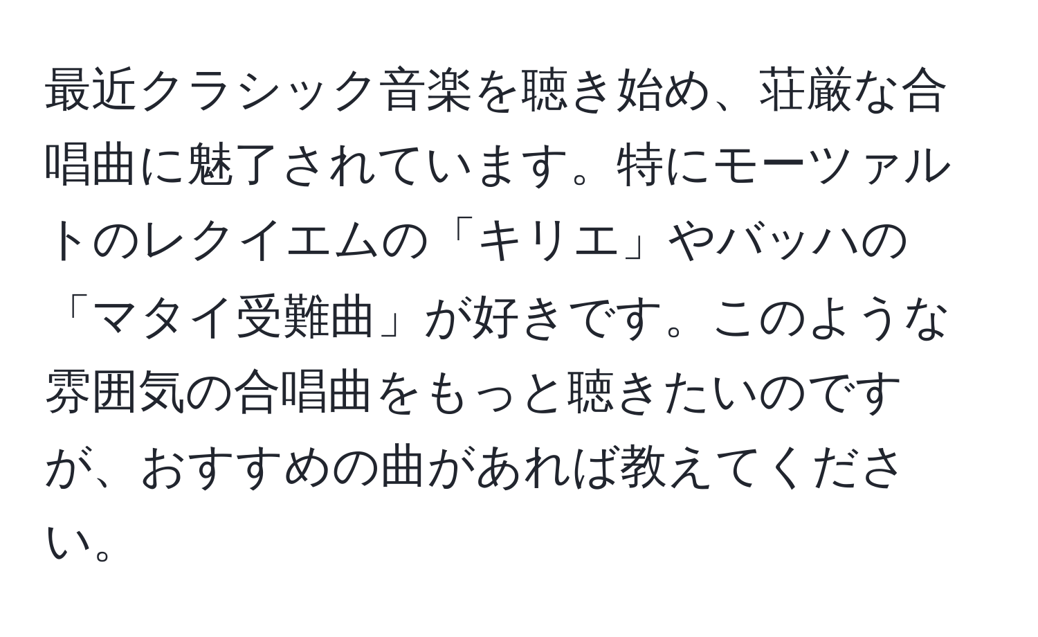 最近クラシック音楽を聴き始め、荘厳な合唱曲に魅了されています。特にモーツァルトのレクイエムの「キリエ」やバッハの「マタイ受難曲」が好きです。このような雰囲気の合唱曲をもっと聴きたいのですが、おすすめの曲があれば教えてください。