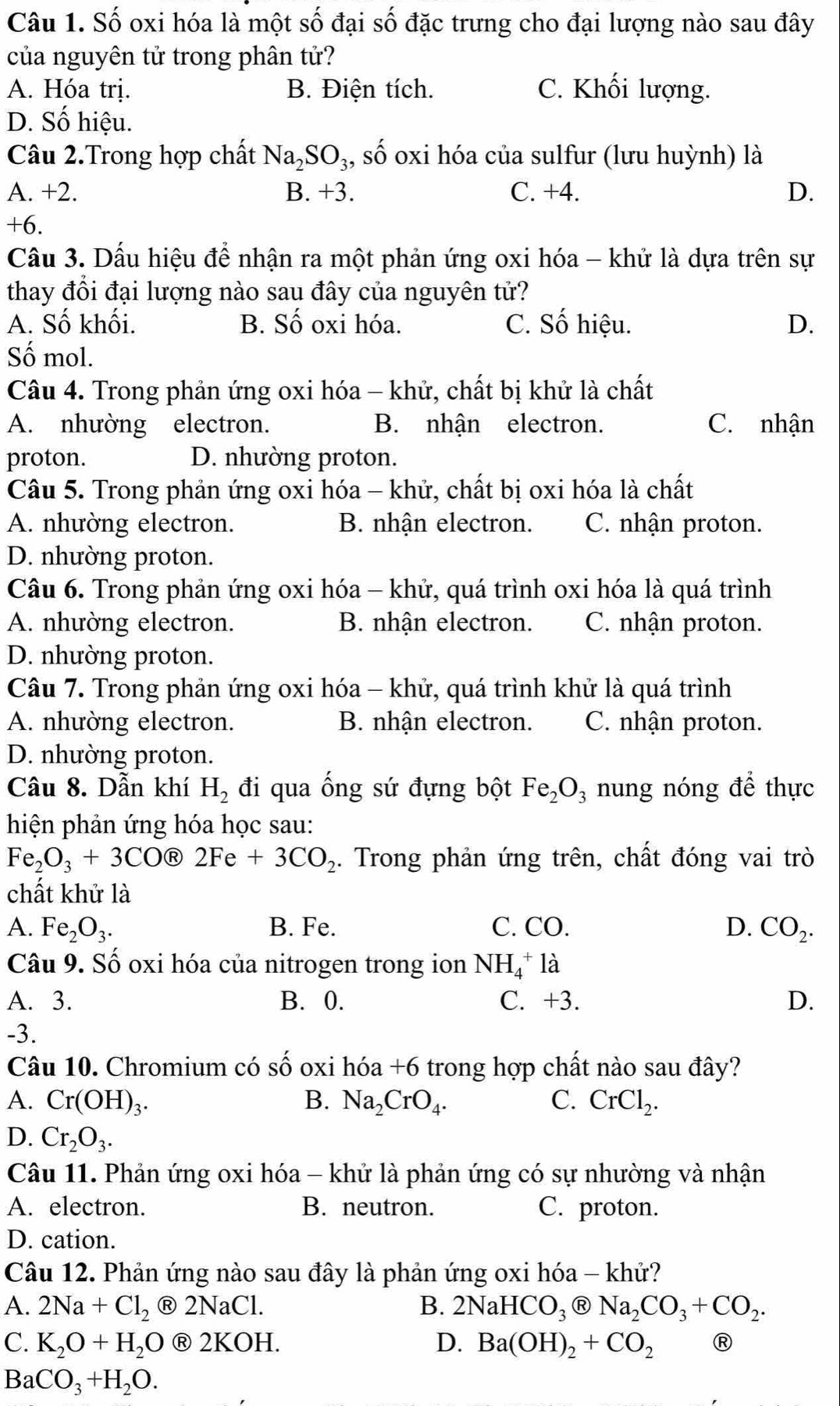 Số oxi hóa là một số đại số đặc trưng cho đại lượng nào sau đây
của nguyên tử trong phân tử?
A. Hóa trị. B. Điện tích. C. Khối lượng.
D. Số hiệu.
Câu 2.Trong hợp chất Na_2SO_3, , số oxi hóa của sulfur (lưu huỳnh) là
A. +2. B. +3. C. +4. D.
+6.
Cầu 3. Dấu hiệu để nhận ra một phản ứng oxi hóa - khử là dựa trên sự
thay đổi đại lượng nào sau đây của nguyên tử?
A. Số khối. B. Số oxi hóa. C. Số hiệu. D.
Số mol.
Câu 4. Trong phản ứng oxi hóa - khử, chất bị khử là chất
A. nhường electron. B. nhận electron. C. nhận
proton. D. nhường proton.
Câu 5. Trong phản ứng oxi hóa - khử, chất bị oxi hóa là chất
A. nhường electron. B. nhận electron. C. nhận proton.
D. nhường proton.
Câu 6. Trong phản ứng oxi hóa - khử, quá trình oxi hóa là quá trình
A. nhường electron. B. nhận electron. C. nhận proton.
D. nhường proton.
Câu 7. Trong phản ứng oxi hóa - khử, quá trình khử là quá trình
A. nhường electron. B. nhận electron. C. nhận proton.
D. nhường proton.
Câu 8. Dẫn khí H_2 đi qua ống sứ đựng bột Fe_2O_3 nung nóng để thực
hiện phản ứng hóa học sau:
Fe_2O_3+3C OⓇ 2Fe+3CO_2. Trong phản ứng trên, chất đóng vai trò
chất khử là
A. Fe_2O_3. B. Fe. C. CO. D. CO_2.
Câu 9. Số oxi hóa của nitrogen trong ion NH_4^(+la
A. 3. B. 0. C. +3. D.
-3.
Câu 10. Chromium có shat O) oxi hóa +6 trong hợp chất nào sau đây?
A. Cr(OH)_3. B. Na_2CrO_4. C. CrCl_2.
D. Cr_2O_3.
Câu 11. Phản ứng oxi hóa - khử là phản ứng có sự nhường và nhận
A. electron. B. neutron. C. proton.
D. cation.
Câu 12. Phản ứng nào sau đây là phản ứng oxi hóa - khử?
A. 2Na+Cl_2 2NaCl B. 2NaHCO_3 R Na_2CO_3+CO_2.
C. K_2O+H_2O ® 2 KOH D. Ba(OH)_2+CO_2 R
BaCO_3+H_2O.