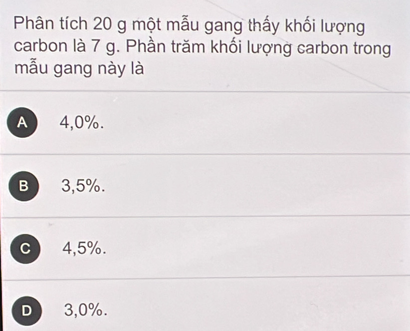 Phân tích 20 g một mẫu gang thấy khối lượng
carbon là 7 g. Phần trăm khối lượng carbon trong
mẫu gang này là
A 4,0%.
B 3,5%.
C 4,5%.
D 3,0%.