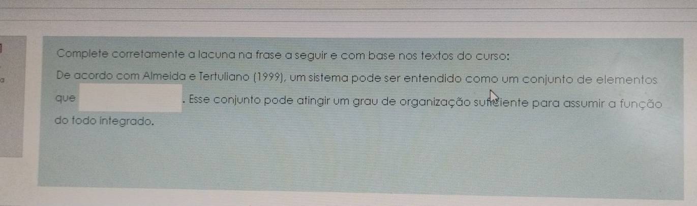 Complete corretamente a lacuna na frase a seguir e com base nos textos do curso: 
a 
De acordo com Almeida e Tertuliano (1999), um sistema pode ser entendido como um conjunto de elementos 
que . Esse conjunto pode atingir um grau de organização sufrciente para assumir a função 
do todo integrado.