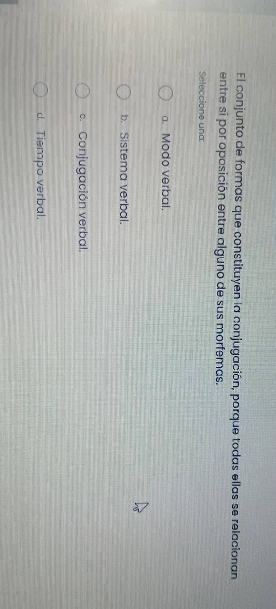 El conjunto de formas que constituyen la conjugación, porque todas ellas se relacionan
entre sí por oposición entre alguno de sus morfemas.
Seleccione una:
a. Modo verbal.
b. Sistema verbal.
c. Conjugación verbal.
d. Tiempo verbal.