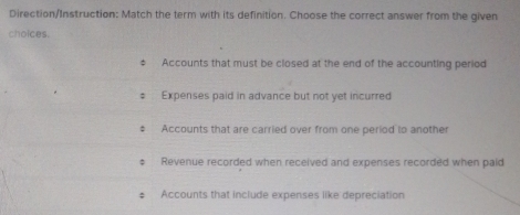 Direction/Instruction: Match the term with its definition. Choose the correct answer from the given 
choices. 
‡ Accounts that must be closed at the end of the accounting period 
# Expenses paid in advance but not yet incurred 
# Accounts that are carried over from one period to another 
; Revenue recorded when received and expenses recorded when paid 
; Accounts that include expenses like depreciation