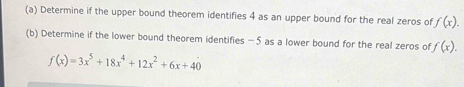 Determine if the upper bound theorem identifies 4 as an upper bound for the real zeros of f(x). 
(b) Determine if the lower bound theorem identifies −5 as a lower bound for the real zeros of f(x).
f(x)=3x^5+18x^4+12x^2+6x+40