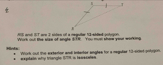 RS and ST are 2 sides of a regular 12 -sided polygon. 
Work out the size of angle STR. You must show your working. 
Hints: 
Work out the exterior and interior angles for a regular 12 -sided polygon. 
explain why triangle STR is isosceles.