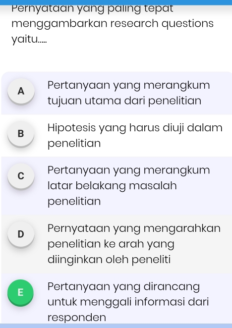 Pernyataan yang paling tepat
menggambarkan research questions
yaitu.....
A Pertanyaan yang merangkum
tujuan utama dari penelitian
B Hipotesis yang harus diuji dalam
penelitian
C Pertanyaan yang merangkum
latar belakang masalah
penelitian
D Pernyataan yang mengarahkan
penelitian ke arah yang
diinginkan oleh peneliti
E Pertanyaan yang dirancang
untuk menggali informasi dari
responden