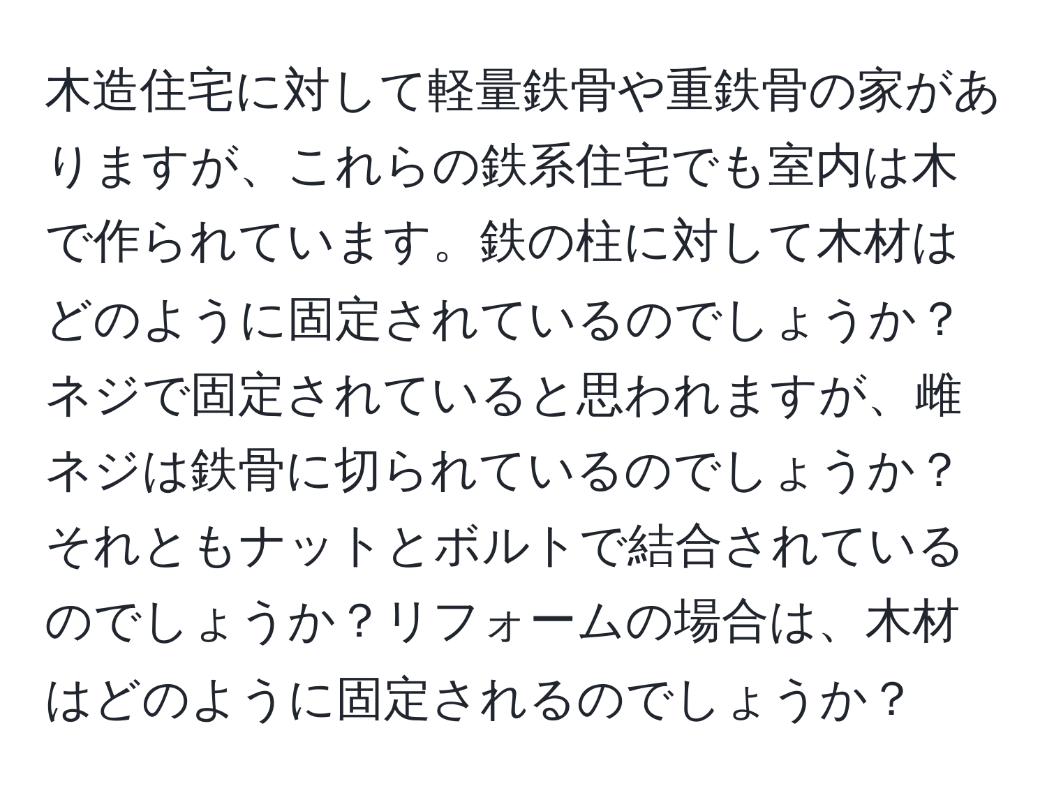 木造住宅に対して軽量鉄骨や重鉄骨の家がありますが、これらの鉄系住宅でも室内は木で作られています。鉄の柱に対して木材はどのように固定されているのでしょうか？ネジで固定されていると思われますが、雌ネジは鉄骨に切られているのでしょうか？それともナットとボルトで結合されているのでしょうか？リフォームの場合は、木材はどのように固定されるのでしょうか？