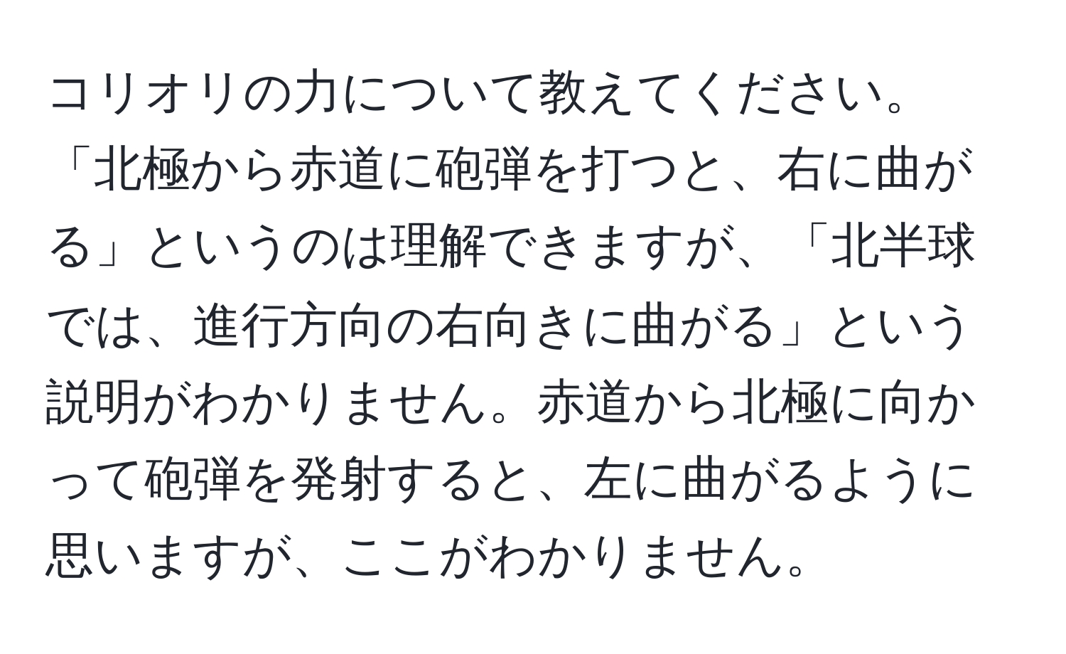 コリオリの力について教えてください。「北極から赤道に砲弾を打つと、右に曲がる」というのは理解できますが、「北半球では、進行方向の右向きに曲がる」という説明がわかりません。赤道から北極に向かって砲弾を発射すると、左に曲がるように思いますが、ここがわかりません。