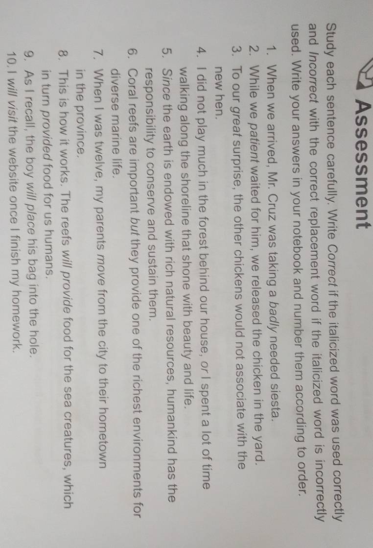 Assessment 
Study each sentence carefully. Write Correct if the italicized word was used correctly 
and Incorrect with the correct replacement word if the italicized word is incorrectly 
used. Write your answers in your notebook and number them according to order. 
1. When we arrived, Mr. Cruz was taking a badly needed siesta. 
2. While we patient waited for him, we released the chicken in the yard. 
3. To our great surprise, the other chickens would not associate with the 
new hen. 
4. I did not play much in the forest behind our house, or I spent a lot of time 
walking along the shoreline that shone with beauty and life. 
5. Since the earth is endowed with rich natural resources, humankind has the 
responsibility to conserve and sustain them. 
6. Coral reefs are important but they provide one of the richest environments for 
diverse marine life. 
7. When I was twelve, my parents move from the city to their hometown 
in the province. 
8. This is how it works. The reefs will provide food for the sea creatures, which 
in turn provided food for us humans. 
9. As I recall, the boy will place his bag into the hole. 
10. I will visit the website once I finish my homework.