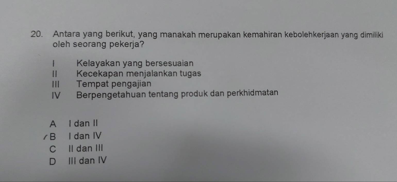 Antara yang berikut, yang manakah merupakan kemahiran kebolehkerjaan yang dimiliki
oleh seorang pekerja?
1 Kelayakan yang bersesuaian
II Kecekapan menjalankan tugas
III Tempat pengajian
IV Berpengetahuan tentang produk dan perkhidmatan
A I dan II
B I dan IV
C II dan III
D III dan IV