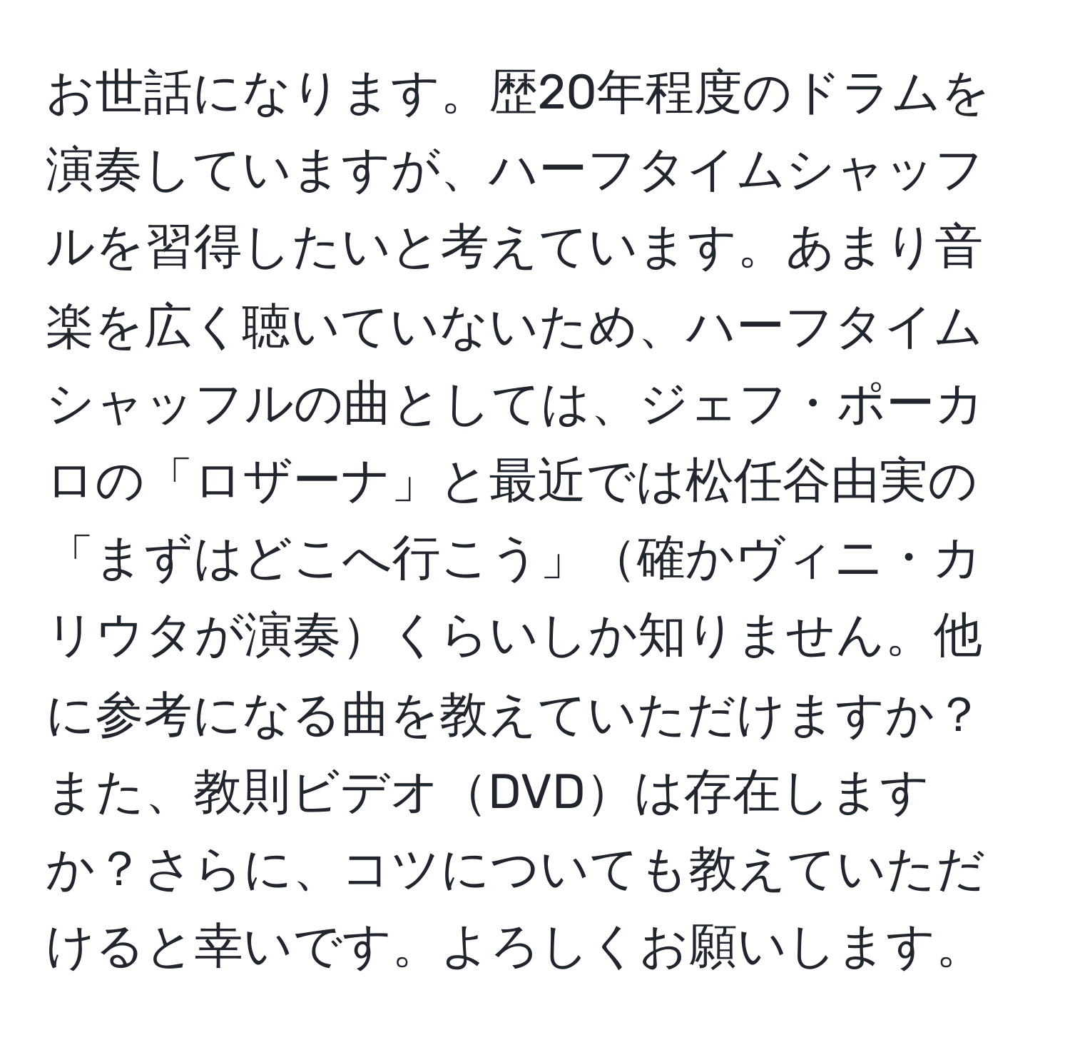 お世話になります。歴20年程度のドラムを演奏していますが、ハーフタイムシャッフルを習得したいと考えています。あまり音楽を広く聴いていないため、ハーフタイムシャッフルの曲としては、ジェフ・ポーカロの「ロザーナ」と最近では松任谷由実の「まずはどこへ行こう」確かヴィニ・カリウタが演奏くらいしか知りません。他に参考になる曲を教えていただけますか？また、教則ビデオDVDは存在しますか？さらに、コツについても教えていただけると幸いです。よろしくお願いします。