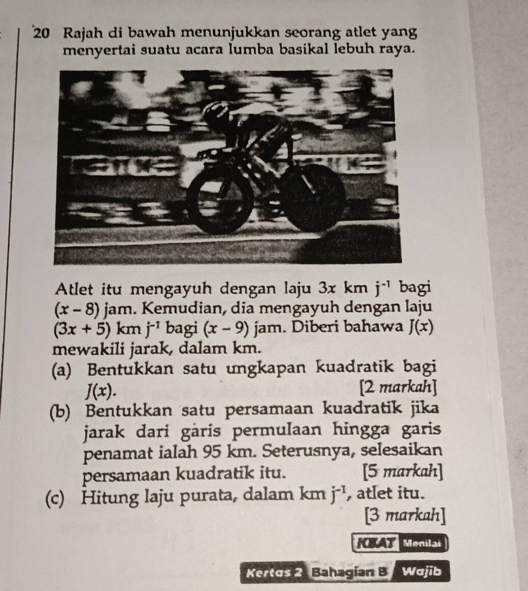 Rajah di bawah menunjukkan seorang atlet yang 
menyertai suatu acara lumba basikal lebuh raya. 
Atlet itu mengayuh dengan laju 3x km j^(-1) bagi
(x-8)jam. Kemudian, dia mengayuh dengan laju
(3x+5)kmj^(-1) bagi (x-9) jam. Diberi bahawa J(x)
mewakili jarak, dalam km. 
(a) Bentukkan satu ungkapan kuadratik bagi
J(x). 
[2 markah] 
(b) Bentukkan satu persamaan kuadratik jika 
jarak dari gàris permulaan hingga garis 
penamat ialah 95 km. Seterusnya, selesaikan 
persamaan kuadratik itu. [5 markah] 
(c) Hitung laju purata, dalam km j^(-1) , atlet itu. 
[3 markah] 
AT Menilai 
Kertos 2 Bahagian B Wajib