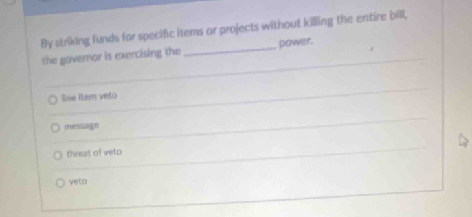 By striking funds for specific items or projects without killing the entire bill,
the governor is exercising the _power.
Rne îtem veto
message
threat of veto
veto