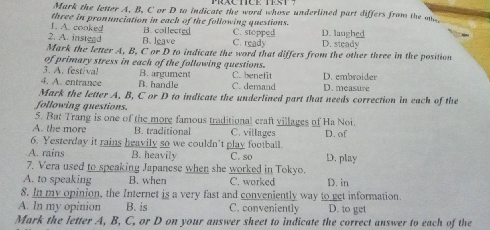 PRACTICE TEST 7
Mark the letter A, B, C or D to indicate the word whose underlined part differs from the othe
three in pronunciation in each of the following questions.
1. A. cooked B. collected C. stopped D. laughed
2. A. instead B. leave C. ready D. steady
Mark the letter A, B, C or D to indicate the word that differs from the other three in the position
of primary stress in each of the following questions.
3. A. festival B. argument C. benefit D. embroider
4. A. entrance B. handle C. demand D. measure
Mark the letter A, B, C or D to indicate the underlined part that needs correction in each of the
following questions.
5. Bat Trang is one of the more famous traditional craft villages of Ha Noi.
A. the more B. traditional C. villages
D. of
6. Yesterday it rains heavily so we couldn’t play football.
A. rains B. heavily C. so
D. play
7. Vera used to speaking Japanese when she worked in Tokyo.
A. to speaking B. when C. worked D. in
8. In my opinion, the Internet is a very fast and conveniently way to get information.
A. In my opinion B. is C. conveniently D. to get
Mark the letter A, B, C, or D on your answer sheet to indicate the correct answer to each of the