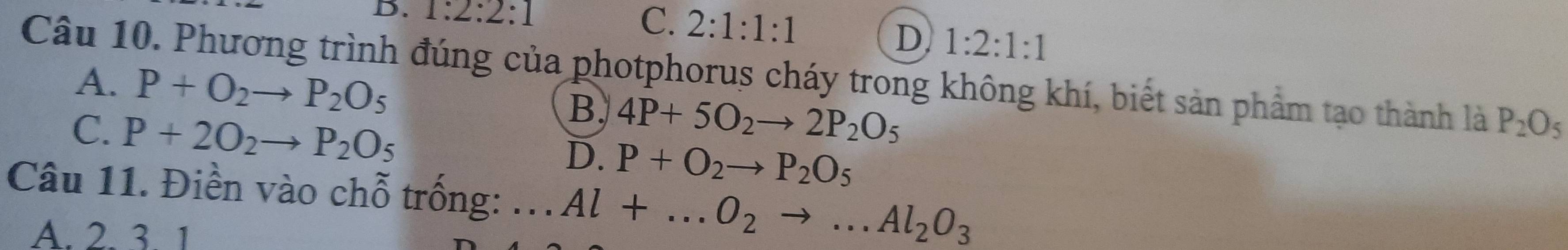 1:2:2:1 C. 2:1:1:1
D 1:2:1:1
Câu 10. Phương trình đúng của photphorus cháy trong không khí, biết sản phẩm tạo thành là P_2O_5
A. P+O_2to P_2O_5 4P+5O_2to 2P_2O_5
C. P+2O_2to P_2O_5
B.
D. P+O_2to P_2O_5
Câu 11. Điền vào chỗ trống: ... Al+...O_2to ...Al_2O_3
A. 2. 3. 1