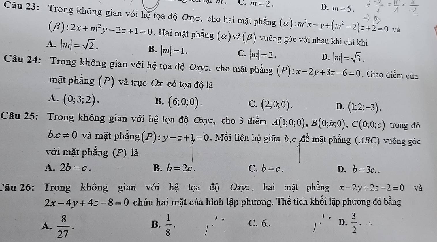 C. m=2. m=5.
D.
Câu 23: Trong không gian với hệ tọa độ Oxyz, cho hai mặt phẳng (α) m^2x-y+(m^2-2)z+2=0 và
( R) 1 2x+m^2y-2z+1=0. Hai mặt phẳng (α)và(β) vuông góc với nhau khi chỉ khi
A. |m|=sqrt(2). B. |m|=1. |m|=2.
C.
D. |m|=sqrt(3).
Câu 24: Trong không gian với hệ tọa độ Oxyz, cho mặt phẳng (P):x-2y+3z-6=0. Giao điểm của
mặt phẳng (P) và trục Ox có tọa độ là
A. (0;3;2). B. (6;0;0). C. (2;0;0). D. (1;2;-3).
Câu 25: Trong không gian với hệ tọa độ Oxyz, cho 3 điểm A(1;0;0),B(0;b;0),C(0;0;c) trong đó
b.c!= 0 và mặt phẳng (P): y-z+1=0. Mối liên hộ giữa b,c đề mặt phẳng (ABC) vuông góc
với mặt phẳng (P) là
A. 2b=c. B. b=2c. C. b=c. D. b=3c..
Câu 26: Trong không gian với hệ tọa độ Oxyz , hai mặt phẳng x-2y+2z-2=0 và
2x-4y+4z-8=0 chứa hai mặt của hình lập phương. Thể tích khối lập phương đó bằng
A.  8/27 .  1/8 · C. 6. D.  3/2 .
B.