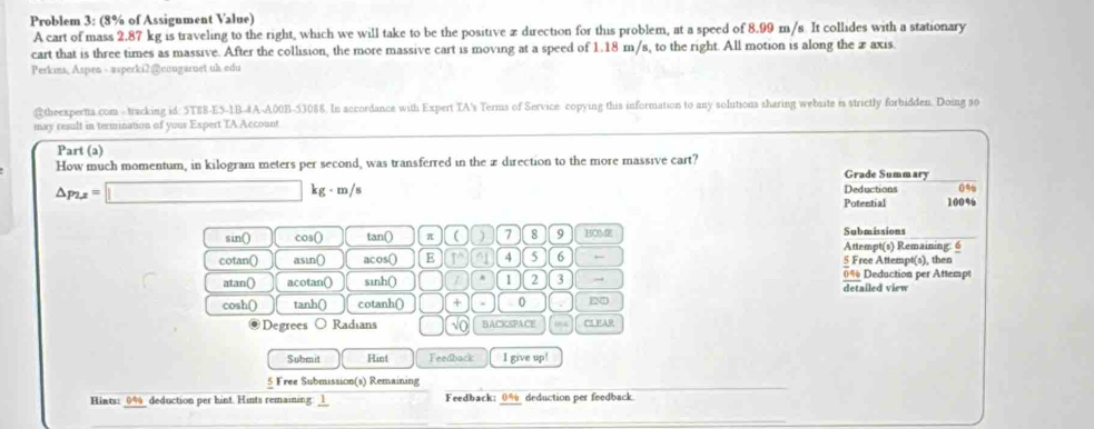 Problem 3: (8% of Assignment Value) 
A cart of mass 2.87 kg is traveling to the right, which we will take to be the positive z direction for this problem, at a speed of 8.99 m/s It collides with a stationary 
cart that is three times as massive. After the collision, the more massive cart is moving at a speed of 1.18 m/s, to the right. All motion is along the x axis. 
Perkims, Aspen - asperki2@congarnet uh edu 
@theexperta com - tracking id: 5T88-E5-1B-#A-A00B-53088. In accordance with Expert TA's Terms of Service copying this information to any solutions sharing website is strictly forbidden. Doing so 
may result in termination of your Expert TA Account 
Part (a) 
How much momentum, in kilogram meters per second, was transferred in the xdirection to the more massive cart? 
Grade Summary
△ p_2x=□ kg - m /s Deductions 0%
Potential 100%
sin() cos() tan () π ( ) 7 8 9 HOME Submissions 
Attempt(s) Remaining: 6 
cotan() asin() acos() E 4 5 6 5 Free Attempt(s), then 
atan() acotan() sinh() , 1 2 3 → detailed view 0% Deduction per Attempt 
cosh() tanh() cotanh() + . 0 EN 
@ Degrees Radians √O BACKSPACE 054 CLEAR 
Submit Hint Feedback I give up! 
_ 
Free Submission(s) Remaining 
Hints: _ 0% deduction per hint. Hints remaining. 1 Feedback: 0% deduction per feedback
