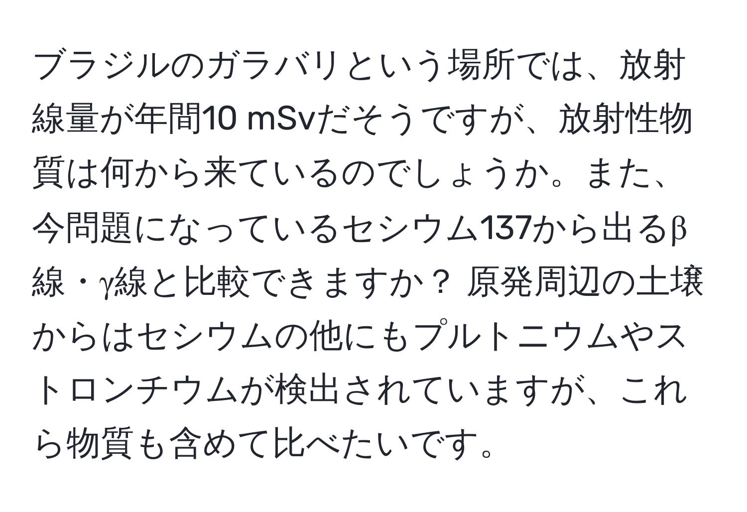 ブラジルのガラバリという場所では、放射線量が年間10 mSvだそうですが、放射性物質は何から来ているのでしょうか。また、今問題になっているセシウム137から出るβ線・γ線と比較できますか？ 原発周辺の土壌からはセシウムの他にもプルトニウムやストロンチウムが検出されていますが、これら物質も含めて比べたいです。
