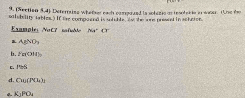 (Section 5.4) Determine whether each compound is soluble or insoluble in water (Use the
solubility tables.) If the compound is soluble, list the ions present in solution.
Example: NaCl soluble Na^+Cl
a. AgNO_3
b. Fe(OH)_3
c. PbS
d. Cu_3(PO_4)_2
c. K_3PO_4