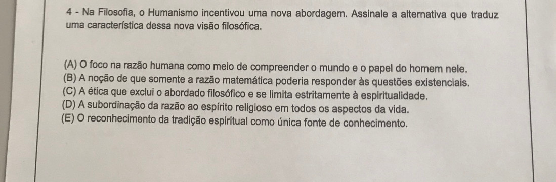 Na Filosofia, o Humanismo incentivou uma nova abordagem. Assinale a alternativa que traduz
uma característica dessa nova visão filosófica.
(A) O foco na razão humana como meio de compreender o mundo e o papel do homem nele.
(B) A noção de que somente a razão matemática poderia responder às questões existenciais.
(C) A ética que exclui o abordado filosófico e se limita estritamente à espiritualidade.
(D) A subordinação da razão ao espírito religioso em todos os aspectos da vida.
(E) O reconhecimento da tradição espiritual como única fonte de conhecimento.