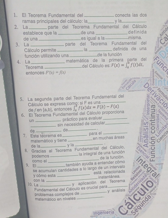 El Teorema Fundamental del _conecta las dos 
ramas principales del cálculo: la y la 
2. La _parte del Teorema Fundamental del Cálculo 19 
establece que la de una definida 
de una es igual a la misma. 
3. La __parte del Teorema Fundamental del ợ 
Sen 
Cálculo permite _la _definida de una 
función utilizando una _de la función N 
4. La _matemática de la primera parte del 
Teorema_ del Cálculo es: F(x)=∈t _a^xf(t)dt, 5 
entonces F'(x)=f(x)
Cálculo 
5. La segunda parte del Teorema Fundamental del 
Cálculo se expresa comç: si F es una 
defen [a,b] , entonces 
6. El Teorema Fundamental del Cálculo proporciona ∈t _a^bf(x)dx=F(b)-F(a) ē y ९ョ 
un_ práctico para evaluar 
sin necesidad de calcular_ 
de de 
7. Este teorema es ____: imite 
para el 
a > 
Cienci 
matemático y tiene en muchas áreas 
de la_ y la _. 

8. Gracias al Teorema Fundamental del Cálculo, Esencia 
podemos la integral de una función 
como el _de la función. 
9、 El _también ayuda a entender cómo 
se acumulan cantidades a lo largo de un intervalo Ts _Límites 
está relacionada 
Resolver 
y cómo esta 
con la instantánea. 
10. La_ 
ceartes defin's 
y aplicación del Teorema 
Fundamental del Cálculo es crucial para 
y análisis 
problemas complejos de 
matemático en niveles 
_ 
Ingeniería