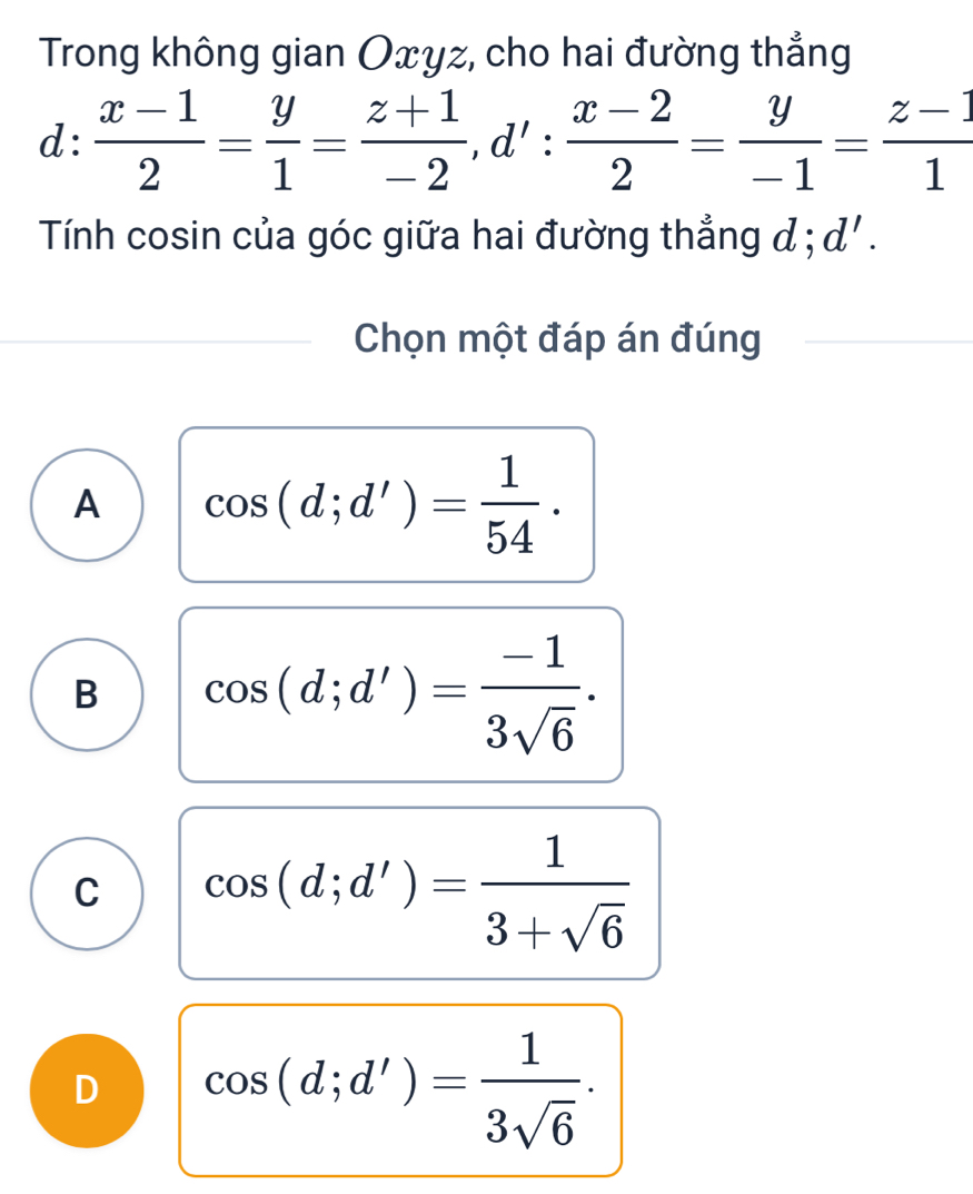 Trong không gian Oxyz, cho hai đường thẳng
d: (x-1)/2 = y/1 = (z+1)/-2 , d': (x-2)/2 = y/-1 = (z-1)/1 
Tính cosin của góc giữa hai đường thẳng đ ; d'. 
Chọn một đáp án đúng
A cos (d;d')= 1/54 .
B cos (d;d')= (-1)/3sqrt(6) .
C cos (d;d')= 1/3+sqrt(6) 
D cos (d;d')= 1/3sqrt(6) .