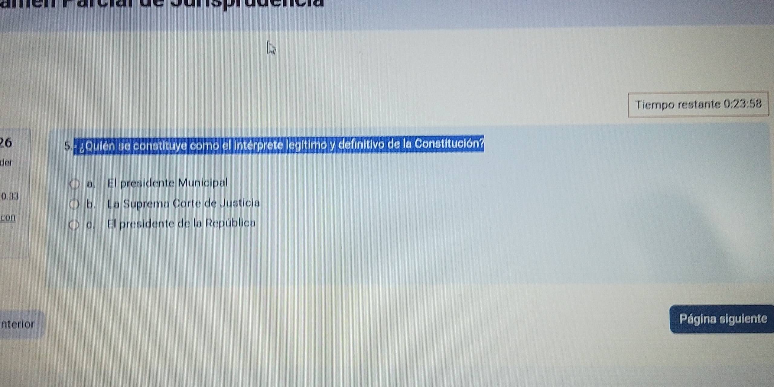 amen Parcíar de Sunsprudencía
Tiempo restante 0:23:58
26
5 - ¿Quién se constituye como el intérprete legítimo y definitivo de la Constitución?
der
a. El presidente Municipal
0.33
b. La Suprema Corte de Justicia
con
c. El presidente de la República
nterior Página siguiente