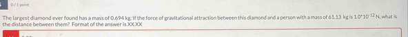0 /1 point 
The largest diamond ever found has a mass of 0.694 kg. If the force of gravitational attraction between this diamond and a person with a mass of 61.13 kg is 1.0°10^(12)N , what is 
the distance between them? Format of the answer is XXXX
