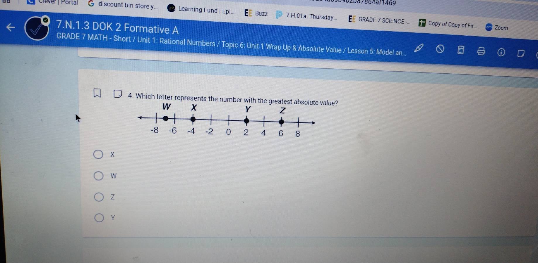 9b2b87864af1469
Clever | Portal discount bin store y... Learning Fund | Epi... Buzz 7.H.01a. Thursday...
GRADE 7 SCIENCE Copy of Copy of Fir... Zoom
7.N.1.3 DOK 2 Formative A
GRADE 7 MATH - Short / Unit 1: Rational Numbers / Topic 6: Unit 1 Wrap Up & Absolute Value / Lesson 5: Model an...
4. Which letter represents the number with the greatest absolute value?
X
W
Z
Y