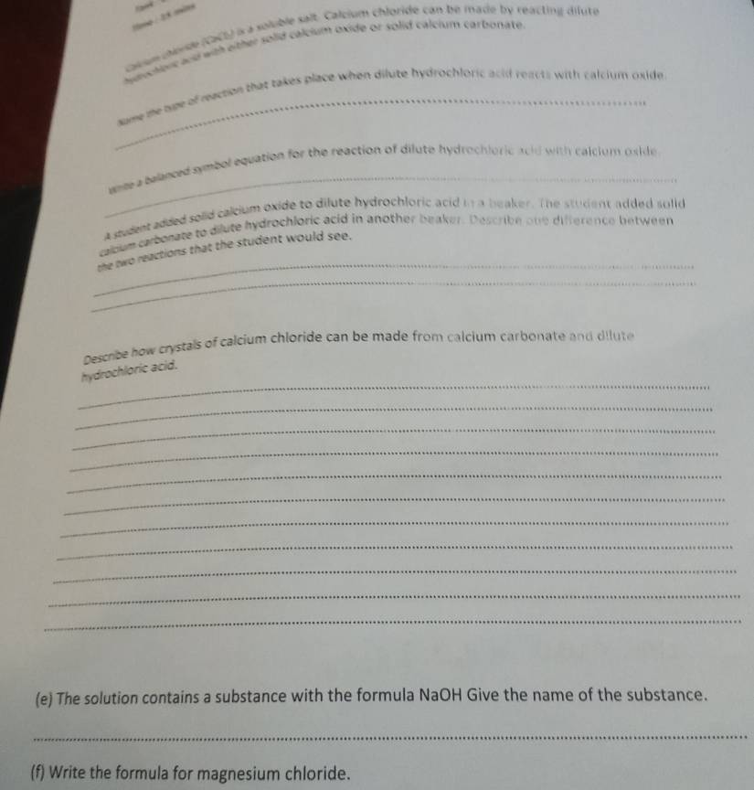 causun cende (caCl) is a soluble salt. Calcium chloride can bé made by reacting dilute 
ayduchionc and with either solid calcium oxide or solid calcium carbonate. 
_sume me tue of reaction that takes place when dilute hydrochloric acid reacts with calcium oxide 
_ 
wer a telanced symbol equation for the reaction of dilute hydrochioric acid with calcium oside 
A student added soiid calcium oxide to dilute hydrochloric acid in a beaker. The student added solid 
cabum carborate to dilute hydrochloric acid in another beaker. Describe one difference between 
_ 
the two reactions that the student would see. 
_ 
Describe how crystals of calcium chloride can be made from calcium carbonate and dilute 
_ 
hydrochloric acid. 
_ 
_ 
_ 
_ 
_ 
_ 
_ 
_ 
_ 
_ 
(e) The solution contains a substance with the formula NaOH Give the name of the substance. 
_ 
(f) Write the formula for magnesium chloride.