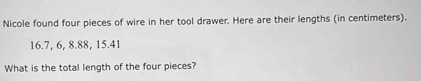 Nicole found four pieces of wire in her tool drawer. Here are their lengths (in centimeters).
16.7, 6, 8.88, 15.41
What is the total length of the four pieces?