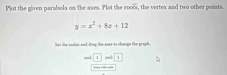 Plot the given parabola on the axes. Plot the roots, the vertex and two other points.
y=x^2+8x+12
Set the scales and drag the axes to change the graph. 
xsel: 1 ysel: 1 
Done with scale