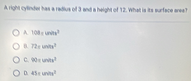 A right cylinder has a radius of 3 and a height of 12. What is its surface area?
A. 108gunits^2
B、 72gunits^2
C、 90π units^2
D. 45sunits^2