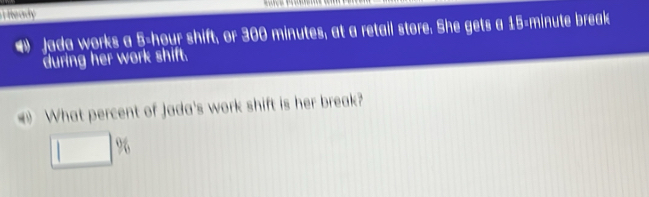 eady 
4) Jada works a 5-hour shift, or 300 minutes, at a retail store. She gets a 15-minute break 
during her work shift. 
What percent of Jada's work shift is her break?
□ %