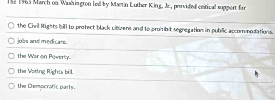 The 1963 March on Washington led by Martin Luther King, Jr., provided critical support for
the Civil Rights bill to protect black citizens and to prohibit segregation in public accommodations.
jobs and medicare.
the War on Poverty.
the Voting Rights bill.
the Democratic party.