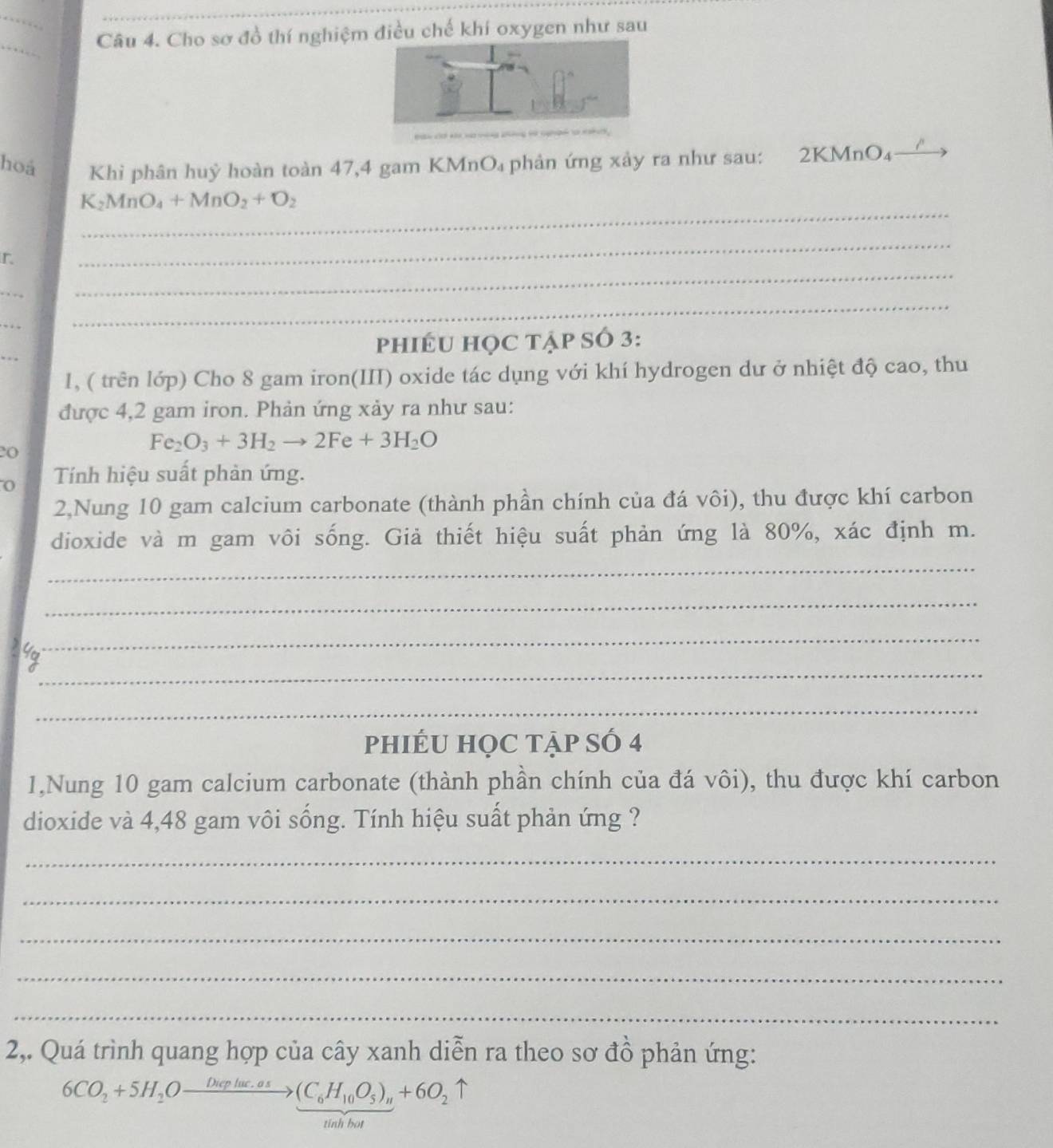 Cho sơ đồ thí nghiệm điều chế khí oxygen như sau 
hoá Khi phân huỷ hoàn toàn 47, 4 gam KMnO₄ phản ứng xảy ra như sau: 2KMr O_4
_
K_2MnO_4+MnO_2+O_2
r 
_ 
_ 
_ 
_ 
_ 
_ 
phIÉU HọC tập Số 3: 
1, ( trên lớp) Cho 8 gam iron(III) oxide tác dụng với khí hydrogen dư ở nhiệt độ cao, thu 
được 4,2 gam iron. Phản ứng xảy ra như sau:
Fe_2O_3+3H_2to 2Fe+3H_2O
20 
0 Tính hiệu suất phản ứng. 
2Nung 10 gam calcium carbonate (thành phần chính của đá vôi), thu được khí carbon 
dioxide và m gam vôi sống. Giả thiết hiệu suất phản ứng là 80%, xác định m. 
_ 
_ 
_ 
_ 
_ 
phIÉU HọC tẠp SÓ 4 
1,Nung 10 gam calcium carbonate (thành phần chính của đá vôi), thu được khí carbon 
dioxide và 4,48 gam vôi sống. Tính hiệu suất phản ứng ? 
_ 
_ 
_ 
_ 
_ 
2,. Quá trình quang hợp của cây xanh diễn ra theo sơ đồ phản ứng:
6CO_2+5H_2Oxrightarrow Dieplac.os(C_6H_10O_5)_n+6O_2uparrow
tinh bot