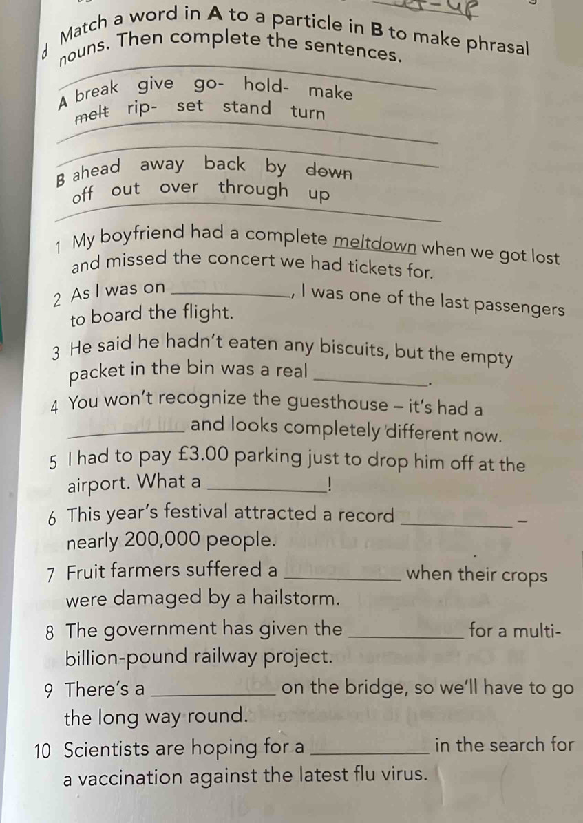 Match a word in A to a particle in B to make phrasal 
_ 
nouns. Then complete the sentences. 
A break give go- hold- make 
_ 
melt rip- set stand turn 
_ 
B ahead away back by down 
off out over through up 
_ 
1 My boyfriend had a complete meltdown when we got lost 
and missed the concert we had tickets for. 
2 As I was on_ 
, I was one of the last passengers 
to board the flight. 
3 He said he hadn’t eaten any biscuits, but the empty 
packet in the bin was a real_ 
. 
4 You won’t recognize the guesthouse - it's had a 
_and looks completely different now. 
5 I had to pay £3.00 parking just to drop him off at the 
airport. What a _1 
6 This year’s festival attracted a record_ 

nearly 200,000 people. 
7 Fruit farmers suffered a_ 
when their crops 
were damaged by a hailstorm. 
8 The government has given the _for a multi- 
billion-pound railway project. 
9 There's a _on the bridge, so we'll have to go 
the long way round. 
10 Scientists are hoping for a _in the search for 
a vaccination against the latest flu virus.