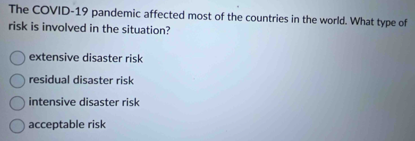 The COVID-19 pandemic affected most of the countries in the world. What type of
risk is involved in the situation?
extensive disaster risk
residual disaster risk
intensive disaster risk
acceptable risk