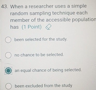 When a researcher uses a simple
random sampling technique each
member of the accessible population
has (1 Point)
been selected for the study.
no chance to be selected.
an equal chance of being selected.
been excluded from the study